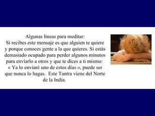 Algunas líneas para meditar: Si recibes este mensaje es que alguien te quiere y porque conoces gente a la que quieres. Si estás demasiado ocupado para perder algunos minutos para enviarlo a otros y que te dices a ti mismo:  « Ya lo enviaré uno de estos días », p uede ser que nunca lo hagas.  Este Tantra viene del Norte de la India.  