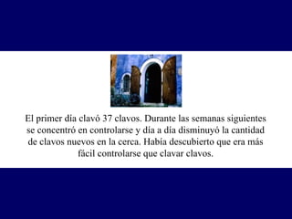El primer día clavó 37 clavos. Durante las semanas siguientes se concentró en controlarse y día a día disminuyó la cantidad de clavos nuevos en la cerca. Había descubierto que era más fácil controlarse que clavar clavos. 