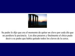Su padre le dijo que era el momento de quitar un clavo por cada día que no perdiera la paciencia.  Los días pasaron y finalmente el chico pudo decir a su padre que había quitado todos los clavos de la cerca.   