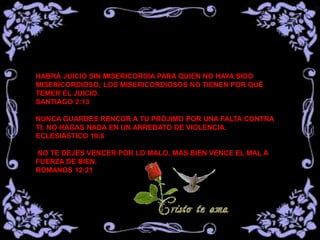 HABRÁ JUICIO SIN MISERICORDIA PARA QUIEN NO HAYA SIDO
MISERICORDIOSO; LOS MISERICORDIOSOS NO TIENEN POR QUÉ
TEMER EL JUICIO.
SANTIAGO 2:13
NUNCA GUARDES RENCOR A TU PRÓJIMO POR UNA FALTA CONTRA
TI; NO HAGAS NADA EN UN ARREBATO DE VIOLENCIA.
ECLESIÁSTICO 10:6
NO TE DEJES VENCER POR LO MALO, MÁS BIEN VENCE EL MAL A
FUERZA DE BIEN.
ROMANOS 12:21
 