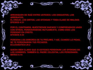 ARRANQUEN DE RAÍZ ENTRE USTEDES: LOS DISGUSTOS, LOS
ARREBATOS,
EL ENOJO, LOS GRITOS, LAS OFENSAS Y TODA CLASE DE MALDAD.
EFESIOS 4:31
POR EL CONTRARIO, MUÉSTRENSE BUENOS Y COMPRENSIVOS UNOS
CON OTROS, PERDONÁNDOSE MUTUAMENTE, COMO DIOS LOS
PERDONÓ EN CRISTO.
EFESIOS 4:32
PERDONA LOS ERRORES DE TU PRÓJIMO, Y ASÍ, CUANDO LO PIDAS,
SE TE PERDONARÁN TUS PECADOS.
ECLESIÁSTICO 28:2
QUEDA BIEN CLARO QUE SI USTEDES PERDONAN LAS OFENSAS DE
LOS HOMBRES, TAMBIÉN EL PADRE CELESTIAL LOS PERDONARÁ.
MATEO 6:14
 