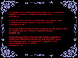 EN CAMBIO, SI NO PERDONAN LAS OFENSAS DE LOS HOMBRES,
TAMPOCO EL PADRE LOS PERDONARÁ A USTEDES.
MATEO 6:15
EL QUE SE VENGA SUFRIRÁ LA VENGANZA DEL SEÑOR, QUIEN
LLEVARÁ UNA CUENTA ESTRICTA DE SUS PECADOS.
ECLESIÁSTICO 28:1
ENÓJENSE, PERO SIN PECAR: QUE EL ENOJO NO LES DURE HASTA
EL TÉRMINO DEL DÍA, Y NO DEN LUGAR AL DIABLO.
EFESIOS 4:26
NO SE HAGAN JUSTICIA POR USTEDES MISMOS, QUERIDOS
HERMANOS, DEJEN QUE DIOS SEA EL QUE CASTIGUE; YA LA
ESCRITURA LO DICE: “YO CASTIGARÉ, YO DARÉ LO QUE
CORRESPONDE, DICE EL SEÑOR.
ROMANOS 12:19
 
