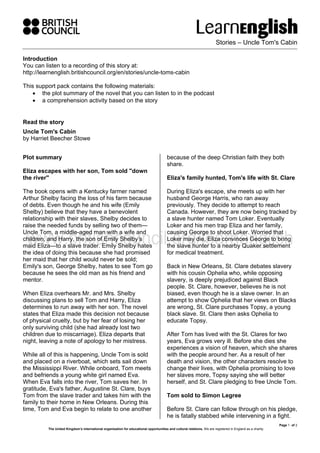 Stories – Uncle Tom's Cabin
Page 1 of 2
The United Kingdom’s international organisation for educational opportunities and cultural relations. We are registered in England as a charity.
Introduction
You can listen to a recording of this story at:
http://learnenglish.britishcouncil.org/en/stories/uncle-toms-cabin
This support pack contains the following materials:
• the plot summary of the novel that you can listen to in the podcast
• a comprehension activity based on the story
Read the story
Uncle Tom's Cabin
by Harriet Beecher Stowe
Plot summary
Eliza escapes with her son, Tom sold "down
the river"
The book opens with a Kentucky farmer named
Arthur Shelby facing the loss of his farm because
of debts. Even though he and his wife (Emily
Shelby) believe that they have a benevolent
relationship with their slaves, Shelby decides to
raise the needed funds by selling two of them—
Uncle Tom, a middle-aged man with a wife and
children, and Harry, the son of Emily Shelby’s
maid Eliza—to a slave trader. Emily Shelby hates
the idea of doing this because she had promised
her maid that her child would never be sold;
Emily's son, George Shelby, hates to see Tom go
because he sees the old man as his friend and
mentor.
When Eliza overhears Mr. and Mrs. Shelby
discussing plans to sell Tom and Harry, Eliza
determines to run away with her son. The novel
states that Eliza made this decision not because
of physical cruelty, but by her fear of losing her
only surviving child (she had already lost two
children due to miscarriage). Eliza departs that
night, leaving a note of apology to her mistress.
While all of this is happening, Uncle Tom is sold
and placed on a riverboat, which sets sail down
the Mississippi River. While onboard, Tom meets
and befriends a young white girl named Eva.
When Eva falls into the river, Tom saves her. In
gratitude, Eva's father, Augustine St. Clare, buys
Tom from the slave trader and takes him with the
family to their home in New Orleans. During this
time, Tom and Eva begin to relate to one another
because of the deep Christian faith they both
share.
Eliza's family hunted, Tom's life with St. Clare
During Eliza's escape, she meets up with her
husband George Harris, who ran away
previously. They decide to attempt to reach
Canada. However, they are now being tracked by
a slave hunter named Tom Loker. Eventually
Loker and his men trap Eliza and her family,
causing George to shoot Loker. Worried that
Loker may die, Eliza convinces George to bring
the slave hunter to a nearby Quaker settlement
for medical treatment.
Back in New Orleans, St. Clare debates slavery
with his cousin Ophelia who, while opposing
slavery, is deeply prejudiced against Black
people. St. Clare, however, believes he is not
biased, even though he is a slave owner. In an
attempt to show Ophelia that her views on Blacks
are wrong, St. Clare purchases Topsy, a young
black slave. St. Clare then asks Ophelia to
educate Topsy.
After Tom has lived with the St. Clares for two
years, Eva grows very ill. Before she dies she
experiences a vision of heaven, which she shares
with the people around her. As a result of her
death and vision, the other characters resolve to
change their lives, with Ophelia promising to love
her slaves more, Topsy saying she will better
herself, and St. Clare pledging to free Uncle Tom.
Tom sold to Simon Legree
Before St. Clare can follow through on his pledge,
he is fatally stabbed while intervening in a fight.
 