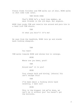 Freeze frame finishes and TOM walks out of shot. MIKE walks
in shot some time later.
TOM VOICE OVER
That’s MIKE he’s a hard time member, we
were friends in the old days. Not anymore.
MIKE then grabs TOM and resells him around and puts him in
a head lock TOM shouts.
TOM
OI what you doin’?! It’s me!

He says from the headlock, MIKE lets go and stands
back looking sheepish.

TOM
You twat!
TOM walks towards MIKE and shoves him in revenge.
MIKE
Where ave you been, poof?
TOM
Around was’ it to you?
MIKE
Your always duck and diving, [shouts] You
can’t escape this!
TOM
I’ve been dealt a fucking shite hand
recently, I want out!
MIKE
This is the biggest job we’ve done, we
can’t do it without you! You haven’t got
the bollocks.

2

 