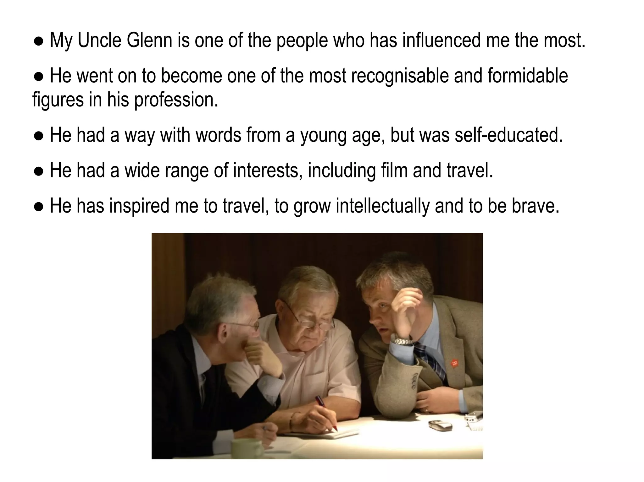 ● My Uncle Glenn is one of the people who has influenced me the most.
● He went on to become one of the most recognisable and formidable
figures in his profession.
● He had a way with words from a young age, but was self-educated.
● He had a wide range of interests, including film and travel.
● He has inspired me to travel, to grow intellectually and to be brave.