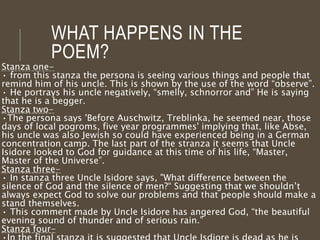 WHAT HAPPENS IN THE
POEM?
Stanza one-
• from this stanza the persona is seeing various things and people that
remind him of his uncle. This is shown by the use of the word “observe”.
• He portrays his uncle negatively, “smelly, schnorror and” He is saying
that he is a begger.
Stanza two-
•The persona says 'Before Auschwitz, Treblinka, he seemed near, those
days of local pogroms, five year programmes' implying that, like Abse,
his uncle was also Jewish so could have experienced being in a German
concentration camp. The last part of the stranza it seems that Uncle
Isidore looked to God for guidance at this time of his life, “Master,
Master of the Universe”.
Stanza three-
• In stanza three Uncle Isidore says, "What difference between the
silence of God and the silence of men?“ Suggesting that we shouldn’t
always expect God to solve our problems and that people should make a
stand themselves.
• This comment made by Uncle Isidore has angered God, “the beautiful
evening sound of thunder and of serious rain.”
Stanza four-
 