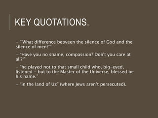 KEY QUOTATIONS.
• “'What difference between the silence of God and the
silence of men?‘”
• “Have you no shame, compassion? Don't you care at
all?‘”
• “he played not to that small child who, big-eyed,
listened - but to the Master of the Universe, blessed be
his name.”
• “in the land of Uz” (where Jews aren’t persecuted).
 