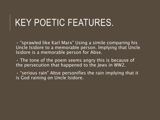 KEY POETIC FEATURES.
• “sprawled like Karl Marx” Using a simile comparing his
Uncle Isidore to a memorable person. Implying that Uncle
Isidore is a memorable person for Abse.
• The tone of the poem seems angry this is because of
the persecution that happened to the Jews in WW2.
• “serious rain” Abse personifies the rain implying that it
is God raining on Uncle Isidore.
 