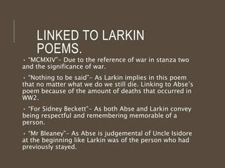 LINKED TO LARKIN
POEMS.
• “MCMXIV”- Due to the reference of war in stanza two
and the significance of war.
• “Nothing to be said”- As Larkin implies in this poem
that no matter what we do we still die. Linking to Abse’s
poem because of the amount of deaths that occurred in
WW2.
• “For Sidney Beckett”- As both Abse and Larkin convey
being respectful and remembering memorable of a
person.
• “Mr Bleaney”- As Abse is judgemental of Uncle Isidore
at the beginning like Larkin was of the person who had
previously stayed.
 
