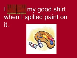 I ruined my good shirt
when I spilled paint on
it.
 