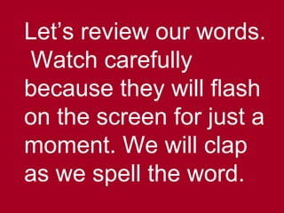 Let’s review our words.
Watch carefully
because they will flash
on the screen for just a
moment. We will clap
as we spell the word.
 