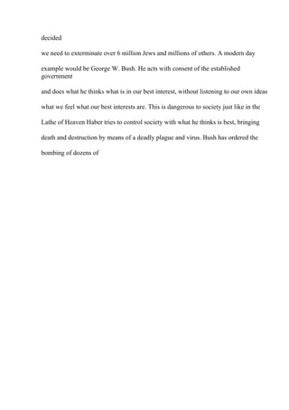 decided
we need to exterminate over 6 million Jews and millions of others. A modern day
example would be George W. Bush. He acts with consent of the established
government
and does what he thinks what is in our best interest, without listening to our own ideas
what we feel what our best interests are. This is dangerous to society just like in the
Lathe of Heaven Haber tries to control society with what he thinks is best, bringing
death and destruction by means of a deadly plague and virus. Bush has ordered the
bombing of dozens of
 