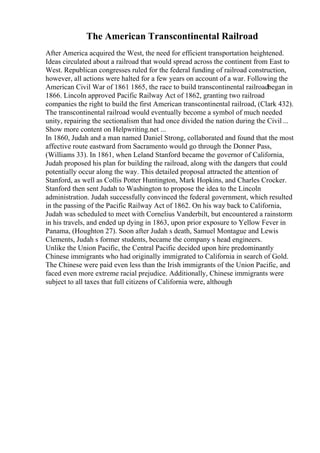 The American Transcontinental Railroad
After America acquired the West, the need for efficient transportation heightened.
Ideas circulated about a railroad that would spread across the continent from East to
West. Republican congresses ruled for the federal funding of railroad construction,
however, all actions were halted for a few years on account of a war. Following the
American Civil War of 1861 1865, the race to build transcontinental railroadbegan in
1866. Lincoln approved Pacific Railway Act of 1862, granting two railroad
companies the right to build the first American transcontinental railroad, (Clark 432).
The transcontinental railroad would eventually become a symbol of much needed
unity, repairing the sectionalism that had once divided the nation during the Civil ...
Show more content on Helpwriting.net ...
In 1860, Judah and a man named Daniel Strong, collaborated and found that the most
affective route eastward from Sacramento would go through the Donner Pass,
(Williams 33). In 1861, when Leland Stanford became the governor of California,
Judah proposed his plan for building the railroad, along with the dangers that could
potentially occur along the way. This detailed proposal attracted the attention of
Stanford, as well as Collis Potter Huntington, Mark Hopkins, and Charles Crocker.
Stanford then sent Judah to Washington to propose the idea to the Lincoln
administration. Judah successfully convinced the federal government, which resulted
in the passing of the Pacific Railway Act of 1862. On his way back to California,
Judah was scheduled to meet with Cornelius Vanderbilt, but encountered a rainstorm
in his travels, and ended up dying in 1863, upon prior exposure to Yellow Fever in
Panama, (Houghton 27). Soon after Judah s death, Samuel Montague and Lewis
Clements, Judah s former students, became the company s head engineers.
Unlike the Union Pacific, the Central Pacific decided upon hire predominantly
Chinese immigrants who had originally immigrated to California in search of Gold.
The Chinese were paid even less than the Irish immigrants of the Union Pacific, and
faced even more extreme racial prejudice. Additionally, Chinese immigrants were
subject to all taxes that full citizens of California were, although
 