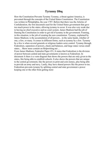 Tyranny Dbq
How the Constitution Prevents Tyranny Tyranny, a threat against America, is
prevented through the concepts of the United States Constitution. The Constitution
was written in Philadelphia, the year 1787. Before that there was the Articles of
Confederation, the first document used for the United States government that gave
too much power to the states; allowing tyranny to occur. It was also very weak due
to having no chief executive and no court system. James Madison had the job of
framing the Constitution in order to get rid of tyranny in the government. Framing,
in this situation; is the job of creating the new constitution. Tyranny, explained by
James Madison; is the accumulation of all powers... in the same hands, whether of
one, a few, or many. It comes in different forms, such as tyranny by a few. Tyranny
by a few is when several generals or religious leaders seize control. Tyranny through
Federalism, separation of powers, check and balances, and large states versus small
states.... Show more content on Helpwriting.net ...
From James Madison, Federalist Paper #51, It states that Federalism is the division
of power between central and state governments is known as Federalism. In
document A there is a venn diagram that shows the powers that are only given to the
states, like being able to establish schools. It also shows the powers that are unique
to the central government, like the powers to print and coin money, plus being able
to provide an army and navy. Lastly, they have shared powers like the power to tax.
Federalism prevents tyranny by splitting central and state government s power
keeping one or the other from getting more
 