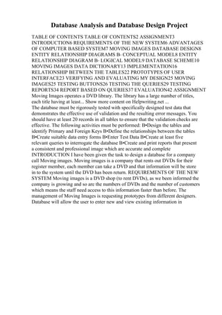 Database Analysis and Database Design Project
TABLE OF CONTENTS TABLE OF CONTENTS2 ASSIGNMENT3
INTRODUCTION6 REQUIREMENTS OF THE NEW SYSTEM6 ADVANTAGES
OF COMPUTER BASED SYSTEM7 MOVING IMAGES DATABASE DESIGN8
ENTITY RELATIONSHIP DIAGRAMS В– CONCEPTUAL MODEL8 ENTITY
RELATIONSHIP DIAGRAM В– LOGICAL MODEL9 DATABASE SCHEME10
MOVING IMAGES DATA DICTIONARY13 IMPLEMENTATION16
RELATIONSHIP BETWEEN THE TABLES22 PROTOTYPES OF USER
INTERFACE23 VERIFYING AND EVALUATING MY DESIGN25 MOVING
IMAGES25 TESTING BUTTONS26 TESTING THE QUERIES29 TESTING
REPORTS34 REPORT BASED ON QUERIES37 EVALUATION42 ASSIGNMENT
Moving Images operates a DVD library. The library has a large number of titles,
each title having at least... Show more content on Helpwriting.net ...
The database must be rigorously tested with specifically designed test data that
demonstrates the effective use of validation and the resulting error messages. You
should have at least 20 records in all tables to ensure that the validation checks are
effective. The following activities must be performed: В•Design the tables and
identify Primary and Foreign Keys В•Define the relationships between the tables
В•Create suitable data entry forms В•Enter Test Data В•Create at least five
relevant queries to interrogate the database В•Create and print reports that present
a consistent and professional image which are accurate and complete
INTRODUCTION I have been given the task to design a database for a company
call Moving images. Moving images is a company that rents out DVDs for their
register member, each member can take a DVD and that information will be store
in to the system until the DVD has been return. REQUIREMENTS OF THE NEW
SYSTEM Moving images is a DVD shop (to rent DVDs), as we been informed the
company is growing and so are the numbers of DVDs and the number of customers
which means the staff need access to this information faster than before. The
management of Moving Images is requesting prototypes from different designers.
Database will allow the user to enter new and view existing information in
 