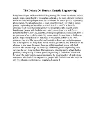The Debate On Human Genetic Engineering
Long Stance Paper on Human Genetic Engineering The debate on whether human
genetic engineering should be researched and used as the main alternative solution
to disease have been going on since the creation of the human genetic engineering
phenomenon. The ethical question is clear: should money be invested in human
genetic engineering and should we research it at all, even if it is formally
criticized by all monotheistic religions? The ethical principles in conflict are
beneficence (people with fatal diseases could be cured) and non maleficence
(undermines the will of God, according to religious groups and in addition, there is
no guarantee of successful results). My stance on this debated topic is that human
genetic engineering should not be funded or researched, as there is no 100%
guarantee that it will be successful, and in addition, I am a very religious person,
and in my opinion, the body that a person has is a gift of God, and it should not be
changed in any ways. However, there are still thousands of people with fatal
diseases who have no hope for surviving, and human genetic engineering could
serve as the only hope for them. There are many sides that can be affected either
positively or negatively if human genetic engineering is funded and researched,
however, the major stakeholders are primarily the government of US and private
companies who fund all the experiments, people with fatal diseases who hope for
any type of cure., and the science in general, because if
 