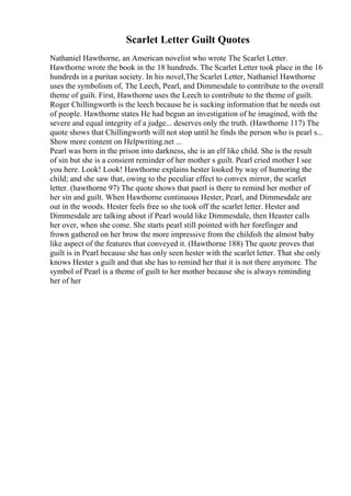 Scarlet Letter Guilt Quotes
Nathaniel Hawthorne, an American novelist who wrote The Scarlet Letter.
Hawthorne wrote the book in the 18 hundreds. The Scarlet Letter took place in the 16
hundreds in a puritan society. In his novel,The Scarlet Letter, Nathaniel Hawthorne
uses the symbolism of, The Leech, Pearl, and Dimmesdale to contribute to the overall
theme of guilt. First, Hawthorne uses the Leech to contribute to the theme of guilt.
Roger Chillingworth is the leech because he is sucking information that he needs out
of people. Hawthorne states He had begun an investigation of he imagined, with the
severe and equal integrity of a judge... deserves only the truth. (Hawthorne 117) The
quote shows that Chillingworth will not stop until he finds the person who is pearl s...
Show more content on Helpwriting.net ...
Pearl was born in the prison into darkness, she is an elf like child. She is the result
of sin but she is a consient reminder of her mother s guilt. Pearl cried mother I see
you here. Look! Look! Hawthorne explains hester looked by way of humoring the
child; and she saw that, owing to the peculiar effect to convex mirror, the scarlet
letter. (hawthorne 97) The quote shows that paerl is there to remind her mother of
her sin and guilt. When Hawthorne continuous Hester, Pearl, and Dimmesdale are
out in the woods. Hester feels free so she took off the scarlet letter. Hester and
Dimmesdale are talking about if Pearl would like Dimmesdale, then Heaster calls
her over, when she come. She starts pearl still pointed with her forefinger and
frown gathered on her brow the more impressive from the childish the almost baby
like aspect of the features that conveyed it. (Hawthorne 188) The quote proves that
guilt is in Pearl because she has only seen hester with the scarlet letter. That she only
knows Hester s guilt and that she has to remind her that it is not there anymore. The
symbol of Pearl is a theme of guilt to her mother because she is always reminding
her of her
 