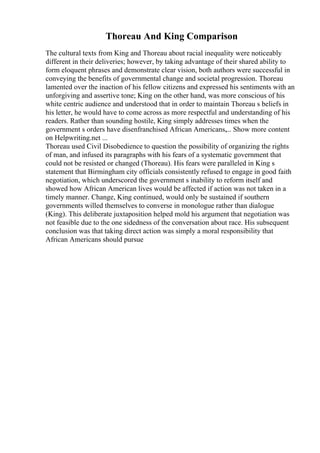 Thoreau And King Comparison
The cultural texts from King and Thoreau about racial inequality were noticeably
different in their deliveries; however, by taking advantage of their shared ability to
form eloquent phrases and demonstrate clear vision, both authors were successful in
conveying the benefits of governmental change and societal progression. Thoreau
lamented over the inaction of his fellow citizens and expressed his sentiments with an
unforgiving and assertive tone; King on the other hand, was more conscious of his
white centric audience and understood that in order to maintain Thoreau s beliefs in
his letter, he would have to come across as more respectful and understanding of his
readers. Rather than sounding hostile, King simply addresses times when the
government s orders have disenfranchised African Americans,... Show more content
on Helpwriting.net ...
Thoreau used Civil Disobedience to question the possibility of organizing the rights
of man, and infused its paragraphs with his fears of a systematic government that
could not be resisted or changed (Thoreau). His fears were paralleled in King s
statement that Birmingham city officials consistently refused to engage in good faith
negotiation, which underscored the government s inability to reform itself and
showed how African American lives would be affected if action was not taken in a
timely manner. Change, King continued, would only be sustained if southern
governments willed themselves to converse in monologue rather than dialogue
(King). This deliberate juxtaposition helped mold his argument that negotiation was
not feasible due to the one sidedness of the conversation about race. His subsequent
conclusion was that taking direct action was simply a moral responsibility that
African Americans should pursue
 