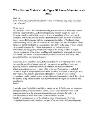 What Factors Make Certain Types Of Ammo More Accurate
And...
Math IA
What factors make certain types of ammo more accurate and long range than other
types of ammo?
Abiud Garcia
IB Candidate: 000853 0012 Introduction My personal interest in this subject comes
from my career aspiration. As I intend to pursue a military career, the study of
firearms, missiles, and ballistics in general have always been of interest to me. I
wanted to find out the physical reasons different ammo types are more accurate at
longer ranges. Ballistics and ballistic sciences are the studies of fired projectiles,
most commonly bullets, and the behavior of these projectiles after being fired. These
behaviors include the flight, speed, accuracy, trajectory, and a range of other actions
the projectile may take in ... Show more content on Helpwriting.net ...
For example, by designating rounds as to whether the belong to rifles or sniper
rifles, a comparison of their stats would provide insight as to what made the sniper
rifle rounds, the rounds that are definitively more accurate over a distance, more
accurate than their normal counterparts.
In addition, aside from these traits, ballistic coefficient is another important factor
that must be considered to determine why each round has a different range and
accuracy. Ballistic coefficient can be described as the measure of bullets
effectiveness at retaining its velocity while in the air. This measure is included
because it helps in analyzing how each round performs in relation to its weight, size,
and velocity. The ballistic coefficients of the above rounds are listed so that
comparisons can be carried out and any significant influences determined. The values
are derived using a ballistic chart that incorporates bullet weight and diameter into
calculations.
Table 2
It must be noted that ballistic coefficient values are not definitive and are subject to
change according to environmental factors. These values are taken under ideal
circumstances where the atmospheric conditions are calm and the bullet is in
flawless condition when fired from a standard rifle of its type.
Finally, it was necessary to list the effective range of each round. This way,
comparison between each round and analysis of each trait and differences between
 