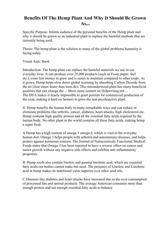 Benefits Of The Hemp Plant And Why It Should Be Grown
As...
Specific Purpose: Inform audience of the personal benefits of the Hemp plant and
why it should be grown as an industrial plant to replace the harmful methods that are
currently being used.
Thesis: The hemp plant is the solution to many of the global problems humanity is
facing today.
Visual Aids: Book
Introduction: The hemp plant can replace the harmful materials we use in our
everyday lives. It can produce over 25,000 products (such as Food, paper, fuel
etc.), costs less money to grow and is easier to maintain compared to other crops. As
it grows, Hemp helps slow down global warming by absorbing Carbon Dioxide from
the air (four times faster than trees do). This misunderstood plant has many beneficial
qualities that can change the ... Show more content on Helpwriting.net ...
The DEA makes it nearly impossible to grant permits for commercial production of
the crop, making it hard on farmers to grow the non psychoactive plant.
II. Hemp benefits the human body in many remarkable ways and can reduce or
eliminate problems like arthritis, cancer, diabetes, heart attacks, high cholesterol etc.
Hemp contains high quality protein and all the essential fatty acids required by the
human body. No other plant in the world contains all these fatty acids, making hemp
a super food.
A.Hemp has a high content of omega 3 omega 6, which is vital to the everyday
human diet. Omega 3 helps people with arthritis and autoimmune diseases, and helps
protect against numerous cancers. The Journal of Nutraceuticals, Functional Medical
Foods states that Omega 3 has been reported to have a reverse effect on cancer and
tumor growth without any negative side effects and exhibits anti inflammatory
properties.
B. Hemp seeds also contain linoleic and gamma linolenic acid, which are essential
fatty acids our bodies cannot make but need. The presence of Linoleic and Linolenic
acid in hemp makes its nutritional value superior over other seed oils.
C.Diseases like diabetes and heart attacks have increased due to the over consumption
of processed fats and animal products. The average American consumes more than
enough protein and not enough essential fatty acids to balance
 