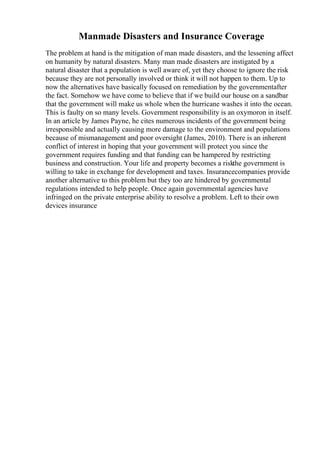 Manmade Disasters and Insurance Coverage
The problem at hand is the mitigation of man made disasters, and the lessening affect
on humanity by natural disasters. Many man made disasters are instigated by a
natural disaster that a population is well aware of, yet they choose to ignore the risk
because they are not personally involved or think it will not happen to them. Up to
now the alternatives have basically focused on remediation by the governmentafter
the fact. Somehow we have come to believe that if we build our house on a sandbar
that the government will make us whole when the hurricane washes it into the ocean.
This is faulty on so many levels. Government responsibility is an oxymoron in itself.
In an article by James Payne, he cites numerous incidents of the government being
irresponsible and actually causing more damage to the environment and populations
because of mismanagement and poor oversight (James, 2010). There is an inherent
conflict of interest in hoping that your government will protect you since the
government requires funding and that funding can be hampered by restricting
business and construction. Your life and property becomes a riskthe government is
willing to take in exchange for development and taxes. Insurancecompanies provide
another alternative to this problem but they too are hindered by governmental
regulations intended to help people. Once again governmental agencies have
infringed on the private enterprise ability to resolve a problem. Left to their own
devices insurance
 