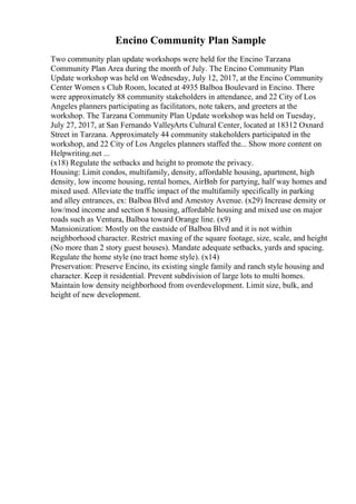 Encino Community Plan Sample
Two community plan update workshops were held for the Encino Tarzana
Community Plan Area during the month of July. The Encino Community Plan
Update workshop was held on Wednesday, July 12, 2017, at the Encino Community
Center Women s Club Room, located at 4935 Balboa Boulevard in Encino. There
were approximately 88 community stakeholders in attendance, and 22 City of Los
Angeles planners participating as facilitators, note takers, and greeters at the
workshop. The Tarzana Community Plan Update workshop was held on Tuesday,
July 27, 2017, at San Fernando ValleyArts Cultural Center, located at 18312 Oxnard
Street in Tarzana. Approximately 44 community stakeholders participated in the
workshop, and 22 City of Los Angeles planners staffed the... Show more content on
Helpwriting.net ...
(x18) Regulate the setbacks and height to promote the privacy.
Housing: Limit condos, multifamily, density, affordable housing, apartment, high
density, low income housing, rental homes, AirBnb for partying, half way homes and
mixed used. Alleviate the traffic impact of the multifamily specifically in parking
and alley entrances, ex: Balboa Blvd and Amestoy Avenue. (x29) Increase density or
low/mod income and section 8 housing, affordable housing and mixed use on major
roads such as Ventura, Balboa toward Orange line. (x9)
Mansionization: Mostly on the eastside of Balboa Blvd and it is not within
neighborhood character. Restrict maxing of the square footage, size, scale, and height
(No more than 2 story guest houses). Mandate adequate setbacks, yards and spacing.
Regulate the home style (no tract home style). (x14)
Preservation: Preserve Encino, its existing single family and ranch style housing and
character. Keep it residential. Prevent subdivision of large lots to multi homes.
Maintain low density neighborhood from overdevelopment. Limit size, bulk, and
height of new development.
 