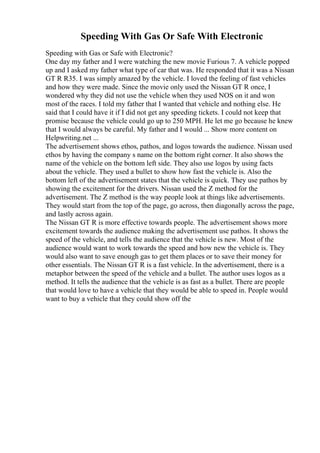 Speeding With Gas Or Safe With Electronic
Speeding with Gas or Safe with Electronic?
One day my father and I were watching the new movie Furious 7. A vehicle popped
up and I asked my father what type of car that was. He responded that it was a Nissan
GT R R35. I was simply amazed by the vehicle. I loved the feeling of fast vehicles
and how they were made. Since the movie only used the Nissan GT R once, I
wondered why they did not use the vehicle when they used NOS on it and won
most of the races. I told my father that I wanted that vehicle and nothing else. He
said that I could have it if I did not get any speeding tickets. I could not keep that
promise because the vehicle could go up to 250 MPH. He let me go because he knew
that I would always be careful. My father and I would ... Show more content on
Helpwriting.net ...
The advertisement shows ethos, pathos, and logos towards the audience. Nissan used
ethos by having the company s name on the bottom right corner. It also shows the
name of the vehicle on the bottom left side. They also use logos by using facts
about the vehicle. They used a bullet to show how fast the vehicle is. Also the
bottom left of the advertisement states that the vehicle is quick. They use pathos by
showing the excitement for the drivers. Nissan used the Z method for the
advertisement. The Z method is the way people look at things like advertisements.
They would start from the top of the page, go across, then diagonally across the page,
and lastly across again.
The Nissan GT R is more effective towards people. The advertisement shows more
excitement towards the audience making the advertisement use pathos. It shows the
speed of the vehicle, and tells the audience that the vehicle is new. Most of the
audience would want to work towards the speed and how new the vehicle is. They
would also want to save enough gas to get them places or to save their money for
other essentials. The Nissan GT R is a fast vehicle. In the advertisement, there is a
metaphor between the speed of the vehicle and a bullet. The author uses logos as a
method. It tells the audience that the vehicle is as fast as a bullet. There are people
that would love to have a vehicle that they would be able to speed in. People would
want to buy a vehicle that they could show off the
 
