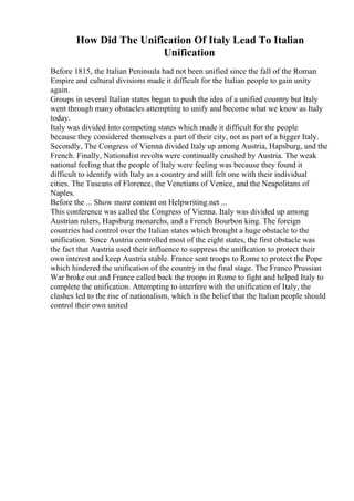 How Did The Unification Of Italy Lead To Italian
Unification
Before 1815, the Italian Peninsula had not been unified since the fall of the Roman
Empire and cultural divisions made it difficult for the Italian people to gain unity
again.
Groups in several Italian states began to push the idea of a unified country but Italy
went through many obstacles attempting to unify and become what we know as Italy
today.
Italy was divided into competing states which made it difficult for the people
because they considered themselves a part of their city, not as part of a bigger Italy.
Secondly, The Congress of Vienna divided Italy up among Austria, Hapsburg, and the
French. Finally, Nationalist revolts were continually crushed by Austria. The weak
national feeling that the people of Italy were feeling was because they found it
difficult to identify with Italy as a country and still felt one with their individual
cities. The Tuscans of Florence, the Venetians of Venice, and the Neapolitans of
Naples.
Before the ... Show more content on Helpwriting.net ...
This conference was called the Congress of Vienna. Italy was divided up among
Austrian rulers, Hapsburg monarchs, and a French Bourbon king. The foreign
countries had control over the Italian states which brought a huge obstacle to the
unification. Since Austria controlled most of the eight states, the first obstacle was
the fact that Austria used their influence to suppress the unification to protect their
own interest and keep Austria stable. France sent troops to Rome to protect the Pope
which hindered the unification of the country in the final stage. The Franco Prussian
War broke out and France called back the troops in Rome to fight and helped Italy to
complete the unification. Attempting to interfere with the unification of Italy, the
clashes led to the rise of nationalism, which is the belief that the Italian people should
control their own united
 