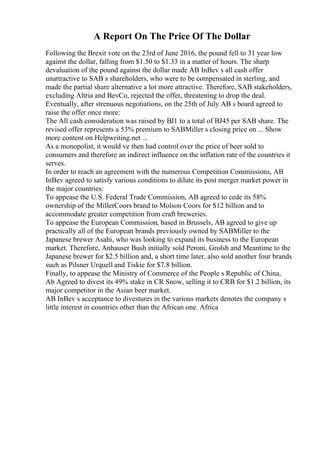 A Report On The Price Of The Dollar
Following the Brexit vote on the 23rd of June 2016, the pound fell to 31 year low
against the dollar, falling from $1.50 to $1.33 in a matter of hours. The sharp
devaluation of the pound against the dollar made AB InBev s all cash offer
unattractive to SAB s shareholders, who were to be compensated in sterling, and
made the partial share alternative a lot more attractive. Therefore, SAB stakeholders,
excluding Altria and BevCo, rejected the offer, threatening to drop the deal.
Eventually, after strenuous negotiations, on the 25th of July AB s board agreed to
raise the offer once more:
The All cash consideration was raised by ВЈ1 to a total of ВЈ45 per SAB share. The
revised offer represents a 53% premium to SABMiller s closing price on ... Show
more content on Helpwriting.net ...
As a monopolist, it would ve then had control over the price of beer sold to
consumers and therefore an indirect influence on the inflation rate of the countries it
serves.
In order to reach an agreement with the numerous Competition Commissions, AB
InBev agreed to satisfy various conditions to dilute its post merger market power in
the major countries:
To appease the U.S. Federal Trade Commission, AB agreed to cede its 58%
ownership of the MillerCoors brand to Molson Coors for $12 billion and to
accommodate greater competition from craft breweries.
To appease the European Commission, based in Brussels, AB agreed to give up
practically all of the European brands previously owned by SABMiller to the
Japanese brewer Asahi, who was looking to expand its business to the European
market. Therefore, Anhauser Bush initially sold Peroni, Grolsh and Meantime to the
Japanese brewer for $2.5 billion and, a short time later, also sold another four brands
such as Pilsner Urquell and Tiskie for $7.8 billion.
Finally, to appease the Ministry of Commerce of the People s Republic of China,
Ab Agreed to divest its 49% stake in CR Snow, selling it to CRB for $1.2 billion, its
major competitor in the Asian beer market.
AB InBev s acceptance to divestures in the various markets denotes the company s
little interest in countries other than the African one. Africa
 