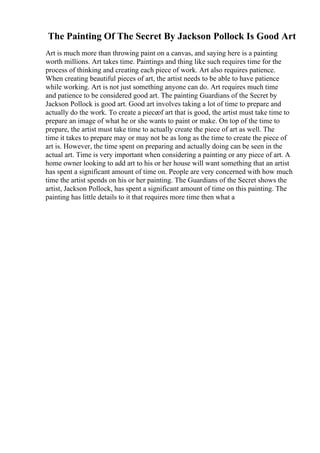 The Painting Of The Secret By Jackson Pollock Is Good Art
Art is much more than throwing paint on a canvas, and saying here is a painting
worth millions. Art takes time. Paintings and thing like such requires time for the
process of thinking and creating each piece of work. Art also requires patience.
When creating beautiful pieces of art, the artist needs to be able to have patience
while working. Art is not just something anyone can do. Art requires much time
and patience to be considered good art. The painting Guardians of the Secret by
Jackson Pollock is good art. Good art involves taking a lot of time to prepare and
actually do the work. To create a pieceof art that is good, the artist must take time to
prepare an image of what he or she wants to paint or make. On top of the time to
prepare, the artist must take time to actually create the piece of art as well. The
time it takes to prepare may or may not be as long as the time to create the piece of
art is. However, the time spent on preparing and actually doing can be seen in the
actual art. Time is very important when considering a painting or any piece of art. A
home owner looking to add art to his or her house will want something that an artist
has spent a significant amount of time on. People are very concerned with how much
time the artist spends on his or her painting. The Guardians of the Secret shows the
artist, Jackson Pollock, has spent a significant amount of time on this painting. The
painting has little details to it that requires more time then what a
 
