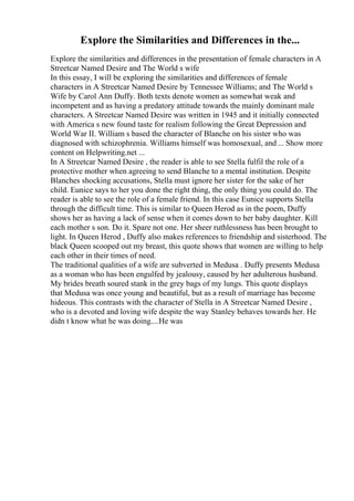 Explore the Similarities and Differences in the...
Explore the similarities and differences in the presentation of female characters in A
Streetcar Named Desire and The World s wife
In this essay, I will be exploring the similarities and differences of female
characters in A Streetcar Named Desire by Tennessee Williams; and The World s
Wife by Carol Ann Duffy. Both texts denote women as somewhat weak and
incompetent and as having a predatory attitude towards the mainly dominant male
characters. A Streetcar Named Desire was written in 1945 and it initially connected
with America s new found taste for realism following the Great Depression and
World War II. William s based the character of Blanche on his sister who was
diagnosed with schizophrenia. Williams himself was homosexual, and ... Show more
content on Helpwriting.net ...
In A Streetcar Named Desire , the reader is able to see Stella fulfil the role of a
protective mother when agreeing to send Blanche to a mental institution. Despite
Blanches shocking accusations, Stella must ignore her sister for the sake of her
child. Eunice says to her you done the right thing, the only thing you could do. The
reader is able to see the role of a female friend. In this case Eunice supports Stella
through the difficult time. This is similar to Queen Herod as in the poem, Duffy
shows her as having a lack of sense when it comes down to her baby daughter. Kill
each mother s son. Do it. Spare not one. Her sheer ruthlessness has been brought to
light. In Queen Herod , Duffy also makes references to friendship and sisterhood. The
black Queen scooped out my breast, this quote shows that women are willing to help
each other in their times of need.
The traditional qualities of a wife are subverted in Medusa . Duffy presents Medusa
as a woman who has been engulfed by jealousy, caused by her adulterous husband.
My brides breath soured stank in the grey bags of my lungs. This quote displays
that Medusa was once young and beautiful, but as a result of marriage has become
hideous. This contrasts with the character of Stella in A Streetcar Named Desire ,
who is a devoted and loving wife despite the way Stanley behaves towards her. He
didn t know what he was doing....He was
 
