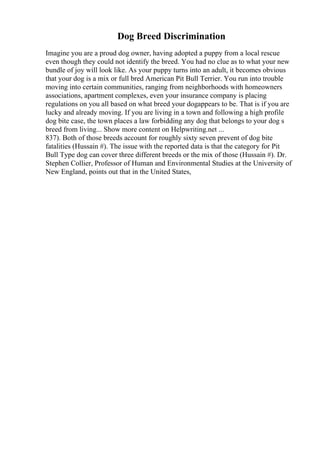 Dog Breed Discrimination
Imagine you are a proud dog owner, having adopted a puppy from a local rescue
even though they could not identify the breed. You had no clue as to what your new
bundle of joy will look like. As your puppy turns into an adult, it becomes obvious
that your dog is a mix or full bred American Pit Bull Terrier. You run into trouble
moving into certain communities, ranging from neighborhoods with homeowners
associations, apartment complexes, even your insurance company is placing
regulations on you all based on what breed your dogappears to be. That is if you are
lucky and already moving. If you are living in a town and following a high profile
dog bite case, the town places a law forbidding any dog that belongs to your dog s
breed from living... Show more content on Helpwriting.net ...
837). Both of those breeds account for roughly sixty seven prevent of dog bite
fatalities (Hussain #). The issue with the reported data is that the category for Pit
Bull Type dog can cover three different breeds or the mix of those (Hussain #). Dr.
Stephen Collier, Professor of Human and Environmental Studies at the University of
New England, points out that in the United States,
 