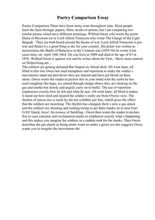 Poetry Comparison Essay
Poetry Comparison There have been many wars throughout time. Most people
learn the facts through: papers, films, books or poems, but I am comparing two
similar poems which have different meanings. Wilfred Owen who wrote the poem
Dulce et Decorum est or Lord Alfred Tennyson who wrote The Charge of the Light
Brigade . They are both based around the theme of war. Lord Alfred Tennyson is pro
war and thinks it s a good thing to die for your country. His poem was written to
memorialise the Battle of Balaclava in the Crimean war (1854 56) he wrote it ten
years later, on: April 10th 1864. He was born in 1809 and died at the age of 83 in
1892. Wilfred Owen is against war and he writes about the First... Show more content
on Helpwriting.net ...
The soldiers are getting defeated But limped on, blood shod. All went lame, all
blind in this line Owen has used metaphors and repetition to make the soldier s
movements stand out and shows they are injured and have got blood on there
shoes. Owen wants the reader to picture this in your mind with the verbs he has
used coughing like hags, we cursed through sludge shows they are choking on the
gas and smoke but slowly and angrily carry on to battle. The use of repetition
emphasises exactly how he felt and what he saw, All went lame; all blind it makes
it stand out how tired and injured the soldier s really are from Owens view. The
rhythm of stanza one is made by the ten syllables per line, which gives the effect
that the soldiers are marching. The rhythm has changed, there s now a gas attack
and the soldiers are shouting and rushing trying to get there masks on in time Gas!
GAS! Quick, boys! An ecstasy of fumbling . Owen then wants the reader to picture
this so uses caesuras and exclamation marks to emphasise exactly what s happening
and this makes you imagine the soldiers in a sudden rush for the masks. Then Owen
describes the gas attack as being under water as under a green sea this suggests Owen
wants you to imagine the movements the
 