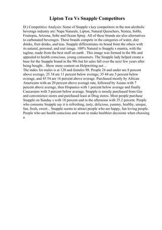 Lipton Tea Vs Snapple Competitors
D.) Competitive Analysis: Some of Snapple s key competitors in the non alcoholic
beverage industry are: Napa Naturals, Lipton, Natural Quenchers, Nestea, SoHo,
Fruitopia, Arizona, Sobe and Ocean Spray. All of these brands are also alternatives
to carbonated beverages. These brands compete in the categories of water, diet
drinks, fruit drinks, and teas. Snapple differentiates its brand from the others with
its natural, personal, and real image. 100% Natural is Snapple s mantra, with the
tagline, made from the best stuff on earth . This image was formed in the 80s and
appealed to health conscious, young consumers. The Snapple lady helped create a
base for the Snapple brand in the 90s but let sales fall over the next few years after
being bought... Show more content on Helpwriting.net ...
The index for males is at 120 and females 98. People 24 and under are 8 percent
above average, 25 34 are 11 percent below average, 35 44 are 5 percent below
average, and 45 54 are 16 percent above average. Purchased mostly by African
Americans with an 20 percent above average rate, followed by Asians with 7
percent above average, then Hispanics with 1 percent below average and finally
Caucasians with 3 percent below average. Snapple is mostly purchased from Gas
and convenience stores and purchased least at Drug stores. Most people purchase
Snapple on Sunday s with 18 percent and in the afternoon with 35.2 percent. People
who consume Snapple say it is refreshing, tasty, delicious, yummy, healthy, unique,
fun, fresh, sweet... Snapple seems to attract people who are happy, fun loving people.
People who are health conscious and want to make healthier decisions when choosing
a
 