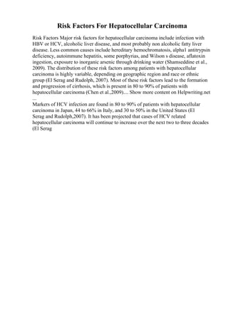 Risk Factors For Hepatocellular Carcinoma
Risk Factors Major risk factors for hepatocellular carcinoma include infection with
HBV or HCV, alcoholic liver disease, and most probably non alcoholic fatty liver
disease. Less common causes include hereditary hemochromatosis, alpha1 antitrypsin
deficiency, autoimmune hepatitis, some porphyrias, and Wilson s disease, aflatoxin
ingestion, exposure to inorganic arsenic through drinking water (Shamseddine et al.,
2009). The distribution of these risk factors among patients with hepatocellular
carcinoma is highly variable, depending on geographic region and race or ethnic
group (El Serag and Rudolph, 2007). Most of these risk factors lead to the formation
and progression of cirrhosis, which is present in 80 to 90% of patients with
hepatocellular carcinoma (Chen et al.,2009).... Show more content on Helpwriting.net
...
Markers of HCV infection are found in 80 to 90% of patients with hepatocellular
carcinoma in Japan, 44 to 66% in Italy, and 30 to 50% in the United States (El
Serag and Rudolph,2007). It has been projected that cases of HCV related
hepatocellular carcinoma will continue to increase over the next two to three decades
(El Serag
 