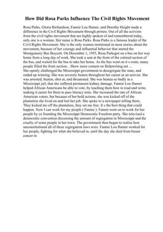 How Did Rosa Parks Influence The Civil Rights Movement
Rosa Parks, Gloria Richardson, Fannie Lou Hamer, and Dorothy Height made a
difference in the Civil Rights Movement through protest. Out of all the activists
from the civil rights movement that are highly spoken of and remembered today,
only one is a woman. Her name is Rosa Parks. Rosa Parks is a famous leader of the
Civil Rights Movement. She is the only women mentioned in most stories about the
movement, because of her courage and influential behavior that started the
Montgomery Bus Boycott. On December 1, 1955, Rosa Parksgot on a bus on her way
home from a long day of work. She took a seat at the front of the colored section of
the bus, and waited for the bus to take her home. As the bus went on it s route, many
people filled the front section... Show more content on Helpwriting.net ...
She openly challenged the Mississippi government to desegregate the state, and
ended up winning. She was severely beaten throughout her career as an activist. She
was arrested, beaten, shot at, and threatened. She was beaten so badly in a
Mississippi jail, that she suffered permanent kidney damage. Fannie Lou Hamer
helped African Americans be able to vote, by teaching them how to read and write,
making it easier for them to pass literacy tests. She increased the rate of African
American voters, but because of her bold actions, she was kicked off of the
plantation she lived on and lost her job. She spoke to a newspaper telling them,
They kicked me off the plantation, they set me free. It s the best thing that could
happen. Now I can work for my people ( Fannie ). Fannie went on to work for her
people by co founding the Mississippi Democratic Freedom party. She televised a
democratic convention discussing the amount of segregation in Mississippi and the
cruelty of some people in her town. The government then began to realise how
unconstitutional all of these segregation laws were. Fannie Lou Hamer worked for
her people, fighting for what she believed in, until the day she died from breast
cancer in
 