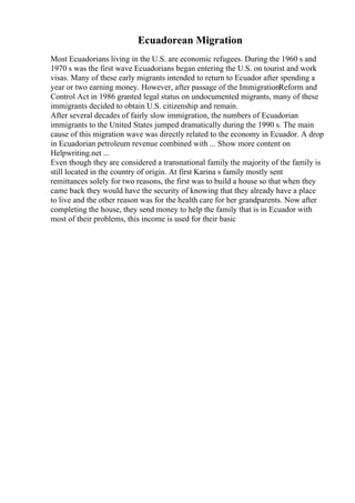 Ecuadorean Migration
Most Ecuadorians living in the U.S. are economic refugees. During the 1960 s and
1970 s was the first wave Ecuadorians began entering the U.S. on tourist and work
visas. Many of these early migrants intended to return to Ecuador after spending a
year or two earning money. However, after passage of the ImmigrationReform and
Control Act in 1986 granted legal status on undocumented migrants, many of these
immigrants decided to obtain U.S. citizenship and remain.
After several decades of fairly slow immigration, the numbers of Ecuadorian
immigrants to the United States jumped dramatically during the 1990 s. The main
cause of this migration wave was directly related to the economy in Ecuador. A drop
in Ecuadorian petroleum revenue combined with ... Show more content on
Helpwriting.net ...
Even though they are considered a transnational family the majority of the family is
still located in the country of origin. At first Karina s family mostly sent
remittances solely for two reasons, the first was to build a house so that when they
came back they would have the security of knowing that they already have a place
to live and the other reason was for the health care for her grandparents. Now after
completing the house, they send money to help the family that is in Ecuador with
most of their problems, this income is used for their basic
 