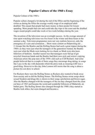 Popular Culture of the 1960 s Essay
Popular Culture of the 1960 s
Popular culture changed a lot during the end of the fifties and the beginning of the
sixties as during the fifties the average weekly wage of an employed adult
doubled. This meant that people had more money in there pocket for leisure
spending. More people had cars and could take day trips to the coast and the doubled
wages meant people could take week or two week holidays during the year.
The invention of the television was an overnight success. As the average amount of
time spent watching television was five hours in the winter and three hours in the
summer a day. Television programmes were not very realistic however, only the
emergence of z cars and coronation ... Show more content on Helpwriting.net ...
2. Groups like the Beatles and the Rolling Stones had such a great impact during the
1960 s as they were just what the teenagers of the generation wanted, the Beatles
were just what the Mods were looking for in a band, as Mods were also keen
followers of fashions. Another reason was that teenagers were fed up of get
recycled American bands and the Beatles had there own style and weren t copying
American artists like pop stars of the 1950 s did such as Cliff Richard. And some
people believed that in a couple of there songs they encourage drug taking, in songs
like Lucy in the sky with diamonds which the press took as meaning LSD was a
good thing. However to this day John Lennon still insists that the song is about a
picture his son drew in school.
For Rockers there were the Rolling Stones as Rockers also wanted to break away
from society and so did the Rolling Stones. The Rolling Stones wrote songs about
sexual freedom and drugs this is shown in their songs satisfaction and brown sugar .
Also the Beatles changed with the teenagers of the era they changed from the clean
cut boys of 1963 and became the weird and wonderful followers of Maharishi, an
Indian guru. The Rolling Stones also changed through the 1960 s they started as
Beatles look alikes, but soon changed and became a
 