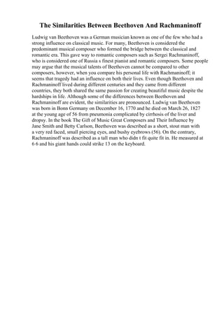 The Similarities Between Beethoven And Rachmaninoff
Ludwig van Beethoven was a German musician known as one of the few who had a
strong influence on classical music. For many, Beethoven is considered the
predominant musical composer who formed the bridge between the classical and
romantic era. This gave way to romantic composers such as Sergei Rachmaninoff,
who is considered one of Russia s finest pianist and romantic composers. Some people
may argue that the musical talents of Beethoven cannot be compared to other
composers, however, when you compare his personal life with Rachmaninoff; it
seems that tragedy had an influence on both their lives. Even though Beethoven and
Rachmaninoff lived during different centuries and they came from different
countries, they both shared the same passion for creating beautiful music despite the
hardships in life. Although some of the differences between Beethoven and
Rachmaninoff are evident, the similarities are pronounced. Ludwig van Beethoven
was born in Bonn Germany on December 16, 1770 and he died on March 26, 1827
at the young age of 56 from pneumonia complicated by cirrhosis of the liver and
dropsy. In the book The Gift of Music Great Composers and Their Influence by
Jane Smith and Betty Carlson, Beethoven was described as a short, stout man with
a very red faced, small piercing eyes, and bushy eyebrows (56). On the contrary,
Rachmaninoff was described as a tall man who didn t fit quite fit in. He measured at
6 6 and his giant hands could strike 13 on the keyboard.
 