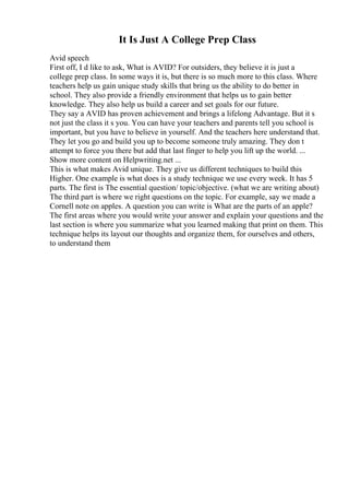 It Is Just A College Prep Class
Avid speech
First off, I d like to ask, What is AVID? For outsiders, they believe it is just a
college prep class. In some ways it is, but there is so much more to this class. Where
teachers help us gain unique study skills that bring us the ability to do better in
school. They also provide a friendly environment that helps us to gain better
knowledge. They also help us build a career and set goals for our future.
They say a AVID has proven achievement and brings a lifelong Advantage. But it s
not just the class it s you. You can have your teachers and parents tell you school is
important, but you have to believe in yourself. And the teachers here understand that.
They let you go and build you up to become someone truly amazing. They don t
attempt to force you there but add that last finger to help you lift up the world. ...
Show more content on Helpwriting.net ...
This is what makes Avid unique. They give us different techniques to build this
Higher. One example is what does is a study technique we use every week. It has 5
parts. The first is The essential question/ topic/objective. (what we are writing about)
The third part is where we right questions on the topic. For example, say we made a
Cornell note on apples. A question you can write is What are the parts of an apple?
The first areas where you would write your answer and explain your questions and the
last section is where you summarize what you learned making that print on them. This
technique helps its layout our thoughts and organize them, for ourselves and others,
to understand them
 