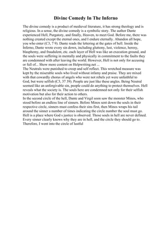 Divine Comedy In The Inferno
The divine comedy is a product of medieval literature, it has strong theology and is
religious. In a sense, the divine comedy is a symbolic story. The author Dante
experienced Hell, Purgatory, and finally, Heaven, to meet God. Before me, there was
nothing created except the eternal ones, and I endure eternally. Abandon all hope,
you who enter (C3, 7 9). Dante reads the lettering at the gates of hell. Inside the
Inferno, Dante wrote every sin down, including gluttony, lust, violence, heresy,
blasphemy, and fraudulent, etc. each layer of Hell was like an execution ground, and
the souls were suffering in mentally and physically in commitment to the faults they
are condemned with after leaving the world. However, Hell is not only for accusing
or full of... Show more content on Helpwriting.net ...
The Neutrals were punished to creep and self reflect. This wretched measure was
kept by the miserable souls who lived without infamy and praise. They are mixed
with that cowardly chorus of angels who were not rebels yet were unfaithful to
God, but were selfish (C3, 37 39). People are just like these angles. Being Neutral
seemed like an unforgivable sin, people could do anything to protect themselves. Hell
reveals what the society is. The souls here are condemned not only for their selfish
motivation but also for their action to others.
In the second circle of the hell, Dante and Virgil soon saw the monster Minos, who
stood before an endless line of sinners. Before Minos sent down the souls in their
respective circle, sinners must confess their sins first, then Minos wraps his tail
around the sinner a number of times indicating the circle number the soul must go.
Hell is a place where God s justice is observed. Those souls in hell are never defined.
Every sinner clearly knows why they are in hell, and the circle they should go to.
Therefore, I went into the circle of lustful
 