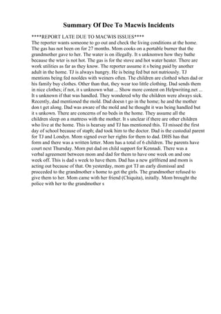 Summary Of Dee To Macwis Incidents
****REPORT LATE DUE TO MACWIS ISSUES****
The reporter wants someone to go out and check the living conditions at the home.
The gas has not been on for 27 months. Mom cooks on a portable burner that the
grandmother gave to her. The water is on illegally. It s unknonwn how they bathe
because the wter is not hot. The gas is for the stove and hot water heater. There are
work utilities as far as they know. The reporter assume it s being paid by another
adult in the home. TJ is always hungry. He is being fed but not nutriously. TJ
mentions being fed nooldes with weiners often. The children are clothed when dad or
his family buy clothes. Other than that, they wear too little clothing. Dad sends them
in nice clothes; if not, it s unknown what ... Show more content on Helpwriting.net ...
It s unknown if that was handled. They wondered why the children were always sick.
Recently, dad mentioned the mold. Dad doesn t go in the home; he and the mother
don t get along. Dad was aware of the mold and he thought it was being handled but
it s unkown. There are concerns of no beds in the home. They assume all the
children sleep on a mattress with the mother. It s unclear if there are other children
who live at the home. This is hearsay and TJ has mentioned this. TJ missed the first
day of school because of staph; dad took him to the doctor. Dad is the custodial parent
for TJ and Londyn. Mom signed over her rights for them to dad. DHS has that
form and there was a written letter. Mom has a total of 6 children. The parents have
court next Thursday. Mom put dad on child support for Kennadi. There was a
verbal agreement between mom and dad for them to have one week on and one
week off. This is dad s week to have them. Dad has a new girlfriend and mom is
acting out because of that. On yesterday, mom got TJ an early dismissal and
procceded to the grandmother s home to get the girls. The grandmother refused to
give them to her. Mom came with her friend (Chiquita), initally. Mom brought the
police with her to the grandmother s
 
