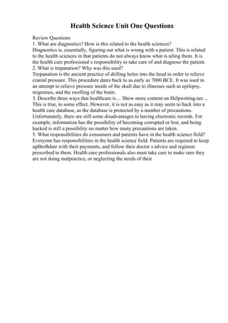 Health Science Unit One Questions
Review Questions
1. What are diagnostics? How is this related to the health sciences?
Diagnostics is, essentially, figuring out what is wrong with a patient. This is related
to the health sciences in that patients do not always know what is ailing them. It is
the health care professional s responsibility to take care of and diagnose the patient.
2. What is trepanation? Why was this used?
Trepanation is the ancient practice of drilling holes into the head in order to relieve
cranial pressure. This procedure dates back to as early as 7000 BCE. It was used in
an attempt to relieve pressure inside of the skull due to illnesses such as epilepsy,
migraines, and the swelling of the brain.
3. Describe three ways that healthcare is ... Show more content on Helpwriting.net ...
This is true, to some effect. However, it is not as easy as it may seem to hack into a
health care database, as the database is protected by a number of precautions.
Unfortunately, there are still some disadvantages to having electronic records. For
example, information has the possibility of becoming corrupted or lost, and being
hacked is still a possibility no matter how many precautions are taken.
5. What responsibilities do consumers and patients have in the health science field?
Everyone has responsibilities in the health science field. Patients are required to keep
upВtoВdate with their payments, and follow their doctor s advice and regimen
prescribed to them. Health care professionals also must take care to make sure they
are not doing malpractice, or neglecting the needs of their
 
