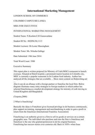 International Marketing Management
LONDON SCHOOL OF COMMERCE
COLOMBO CAMPUS SRI LANKA
MBA FOR EXECUTIVES
INTERNATIONAL MARKETING MANAGEMENT
Student Name: N.Kushmi.E.R Gunawardane
Student ID No : 0020NLNL1113
Module Lecturer: Dr.Lester Massingham
Module Tutor: Ms. Nilusha Gallage
Date Submitted: 19th June 2014
Total Word Count: 3500
Executive Summary
This report plan is written proposal for Ministry of Crab (MOC) restaurant to launch
overseas. Situated at Dutch hospital, a prominent tourist location in Colombo city,
MOC is currently a popular restaurant in Sri Lankan food industry. Author has
analysed all the strategies that are available ... Show more content on Helpwriting.net
...
Also it can do an alliance with a foreign partner or franchise the local firm. Below
diagram illustrates many entry strategies to foreign markets in which author has
selected franchising as a market development strategy for ministry of crab moving to
United Kingdom and Bangladesh.
(Terpstra,2000)
2 What is franchising?
Basically the ideas is Franchisor gives licensed privilege to do business continuously,
plus support on training, management and merchandising in order to gain a profit in
return from the franchisee (International Franchise Association)
Franchising is an authority given to a firm to sell its goods or services on a certain
geographic area. The individual who purchase and runs the firm is franchisee and
franchisor is the one who granted permission to do his original business.
Franchising has success stories over centuries old. Back in 1850 s when Issac
 