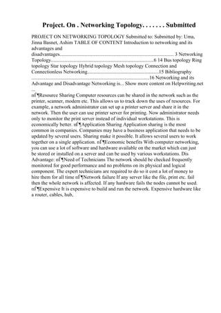 Project. On . Networking Topology. . . . . . . Submitted
PROJECT ON NETWORKING TOPOLOGY Submitted to: Submitted by: Uma,
Jinna Basnet, Ashim TABLE OF CONTENT Introduction to networking and its
advantages and
disadvantages........................................................................................... 3 Networking
Topology..................................................................................6 14 Bus topology Ring
topology Star topology Hybrid topology Mesh topology Connection and
Connectionless Networking.........................................................15 Bibliography
..............................................................................................16 Networking and its
Advantage and Disadvantage Networking is... Show more content on Helpwriting.net
...
пЃ¶Resource Sharing Computer resources can be shared in the network such as the
printer, scanner, modem etc. This allows us to track down the uses of resources. For
example, a network administrator can set up a printer server and share it in the
network. Then the user can use printer server for printing. Now administrator needs
only to monitor the print server instead of individual workstations. This is
economically better. пЃ¶Application Sharing Application sharing is the most
common in companies. Companies may have a business application that needs to be
updated by several users. Sharing make it possible. It allows several users to work
together on a single application. пЃ¶Economic benefits With computer networking,
you can use a lot of software and hardware available on the market which can just
be stored or installed on a server and can be used by various workstations. Dis
Advantage: пЃ¶Need of Technicians The network should be checked frequently
monitored for good performance and no problems on its physical and logical
component. The expert technicians are required to do so it cost a lot of money to
hire them for all time пЃ¶Network failure If any server like the file, print etc. fail
then the whole network is affected. If any hardware fails the nodes cannot be used.
пЃ¶Expensive It is expensive to build and run the network. Expensive hardware like
a router, cables, hub,
 