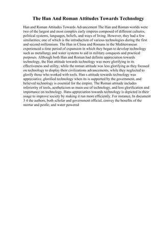 The Han And Roman Attitudes Towards Technology
Han and Roman Attitudes Towards Advancement The Han and Roman worlds were
two of the largest and most complex early empires composed of different cultures,
political systems, languages, beliefs, and ways of living. However, they had a few
similarities; one of which is the introduction of various technologies during the first
and second millennium. The Han in China and Romans in the Mediterranean
experienced a time period of expansion in which they began to develop technology
such as metallurgy and water systems to aid in military conquests and practical
purposes. Although both Han and Roman had definite appreciation towards
technology, the Han attitude towards technology was more glorifying in its
effectiveness and utility; while the roman attitude was less glorifying as they focused
on technology to display their civilizations advancements, while they neglected to
glorify those who worked with tools. Han s attitude towards technology was
appreciative, glorified technology when its is supported by the government, and
believed technology is essential for the empire. The Roman attitude includes
inferiority of tools, aestheticism as main use of technology, and less glorification and
importance on technology. Hans appreciation towards technology is depicted in their
usage to improve society by making it run more efficiently. For instance, In document
3 4 the authors, both scholar and government official, convey the benefits of the
mortar and pestle; and water powered
 