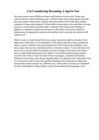 I m Considering Becoming A Sports Fan
We come across many different cultures and fashion in our society. Some may
indicate that the culture influences one s fashion while others may oppose and state
that each aspect stands alone. Fashion and culture fall into the following identity
categories: chosen and assigned. Culture affects many parts of an individual, in some
cases you can determine an individual s cultureby their speech and clothing; in
addition to traditions and the environment in which they were raised. Whereas
fashion may be impacted by culture and tradition, but it may also not interact with
culture at all.
When it came to Arab culture there were many restrictions and less freedom with
appearance and fashion. Even though the Arab culture may have many restrictions
when it came to fashion it has been modernized. The Arab culture prohibits a few
dress codes that may be considered norm in American culture. As an individual who
grew up in an Arab culture household you have to adapt to the culture and rituals.
Just as Andy Hinds mentioned in his article, I m considering Becoming a Sports
Fan How Do I Pick a Team? In both of these exchanges, I had that old familiar
feeling of not having a clue about something that was supposed to be important to me
as an American male. It may also prohibit multiple actions that may be dealt and
interpreted in other cultures in a different way. Arab culture is made up of hundreds
of years old traditions. Many fashion styles are considered disintegrating in the
 