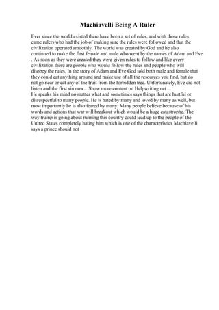 Machiavelli Being A Ruler
Ever since the world existed there have been a set of rules, and with those rules
came rulers who had the job of making sure the rules were followed and that the
civilization operated smoothly. The world was created by God and he also
continued to make the first female and male who went by the names of Adam and Eve
. As soon as they were created they were given rules to follow and like every
civilization there are people who would follow the rules and people who will
disobey the rules. In the story of Adam and Eve God told both male and female that
they could eat anything around and make use of all the resources you find, but do
not go near or eat any of the fruit from the forbidden tree. Unfortunately, Eve did not
listen and the first sin now... Show more content on Helpwriting.net ...
He speaks his mind no matter what and sometimes says things that are hurtful or
disrespectful to many people. He is hated by many and loved by many as well, but
most importantly he is also feared by many. Many people believe because of his
words and actions that war will breakout which would be a huge catastrophe. The
way trump is going about running this country could lead up to the people of the
United States completely hating him which is one of the characteristics Machiavelli
says a prince should not
 