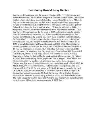 Lee Harvey Oswald Essay Outline
Lee Harvey Oswald came into the world on October 39th, 1939. His parents were
Robert Edward Lee Oswald, Sr and Marguerite Frances Claverie. Robert Oswald was
dead of a heart attack three months before Lee Harvey Oswald was born. Although
Lee Harvey Oswald never met his dad, he was always reminded of him through
pictures around the house. Robert Oswald was a far cousin of Confederate general
Robert E. Lee from the American Civil Wars . (Wikipedia said that) In 1944,
Marguerite Frances Claverie moved the family from New Orleans to Dallas, Texas.
Lee Harvey Oswaldwent into the 1st grade in 1945 and over the years he went to
different schools in the Dallas and Fort Worth areas through the 6th grade. Lee
Harvey Oswald took an IQ test and he... Show more content on Helpwriting.net ...
On September 11, 1959, he received discharge from active service, claiming his
mother needed care, and was put on the reserves list. Just before he turned 20, in
1959 he traveled to the Soviet Union. He saved up $1500 of his Marine Salary so
he could go to the Soviet Union. In March 1961, Oswald met Marina Prusakova, a
19 year old pharmacology student. They both liked each other so they started to
date each other. In less than a year they were married and had one kid. They settled
in Fort Worth, Dallas. In July 1962, Oswald was hired by the Leslie Welding
Company in Dallas. He did not like the work and quit after some time. On October
12, 1962 he started working for the graphic arts firm of Jaggars Chiles Stovall as a
photoprint trainee. He liked this job a lot more than he like the welding job.
Oswald was fired about 5 and a half months later, on the first week of April 1963. In
March 1963, Oswald used the name A. Hidell to make a mail purchase of a used
Carcano rifle for $30.00. He also bought a .38 Smith Wesson revolver by the mail.
On April 10, 1963, Oswald attempted to kill retired Edwin Walker, a Major U.S.
General that was anti communist. He fired the Carcano rifle at Walker through a
window from less than 30 meters away as Walker sat at a desk in his Dallas home.
The bullet struck the window frame and Walker s only injuries were bullet fragments
to the forearm. Although he was never August 9, 1963, Lee
 