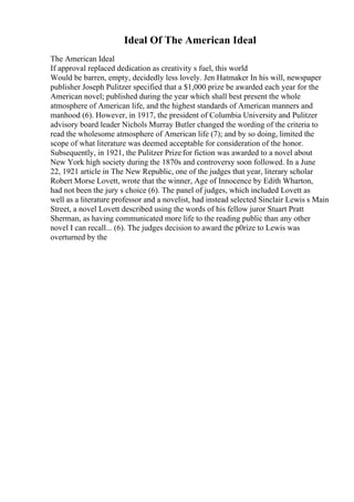 Ideal Of The American Ideal
The American Ideal
If approval replaced dedication as creativity s fuel, this world
Would be barren, empty, decidedly less lovely. Jen Hatmaker In his will, newspaper
publisher Joseph Pulitzer specified that a $1,000 prize be awarded each year for the
American novel; published during the year which shall best present the whole
atmosphere of American life, and the highest standards of American manners and
manhood (6). However, in 1917, the president of Columbia University and Pulitzer
advisory board leader Nichols Murray Butler changed the wording of the criteria to
read the wholesome atmosphere of American life (7); and by so doing, limited the
scope of what literature was deemed acceptable for consideration of the honor.
Subsequently, in 1921, the Pulitzer Prize for fiction was awarded to a novel about
New York high society during the 1870s and controversy soon followed. In a June
22, 1921 article in The New Republic, one of the judges that year, literary scholar
Robert Morse Lovett, wrote that the winner, Age of Innocence by Edith Wharton,
had not been the jury s choice (6). The panel of judges, which included Lovett as
well as a literature professor and a novelist, had instead selected Sinclair Lewis s Main
Street, a novel Lovett described using the words of his fellow juror Stuart Pratt
Sherman, as having communicated more life to the reading public than any other
novel I can recall... (6). The judges decision to award the p0rize to Lewis was
overturned by the
 
